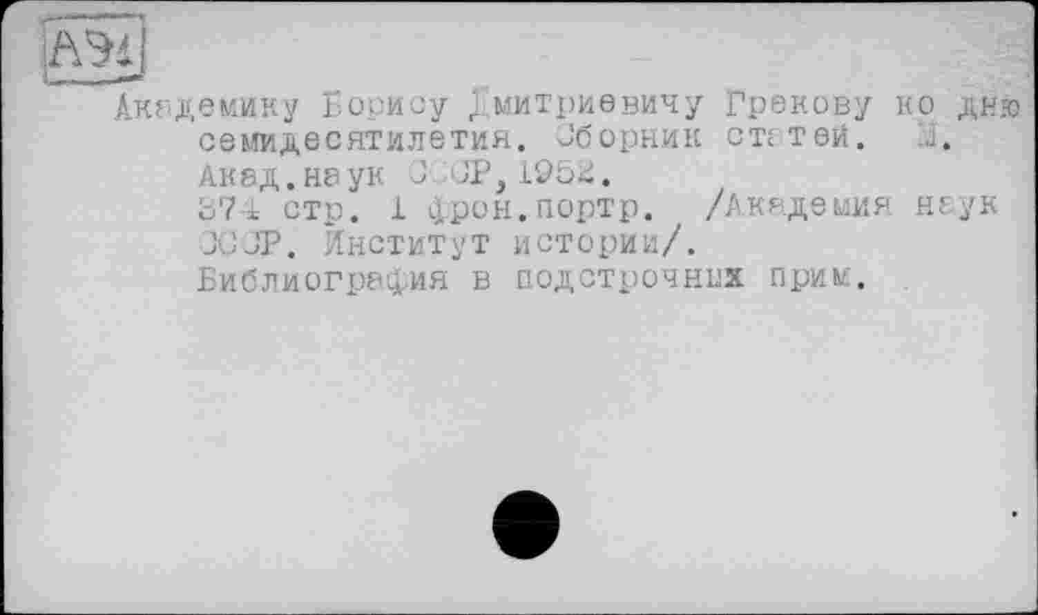 ﻿£2x1
Академику Борису Дмитриевичу Грекову ко дню семидесятилетия. Сборник статей. .1. Акад, наук J JP,1952. о7-1 стр. 1 фрон.портр. /Академия неук JÜJP. Институт истории/.
Библиография в подстрочник прим.